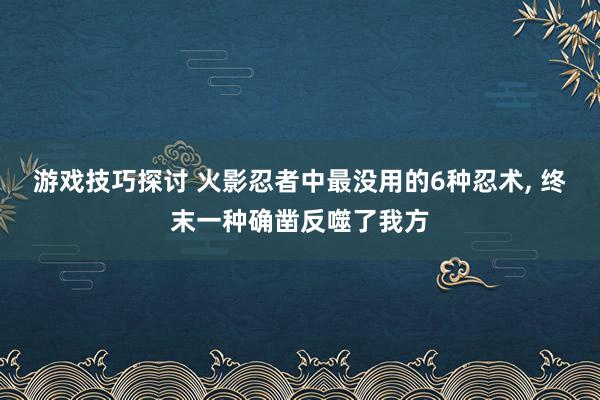 游戏技巧探讨 火影忍者中最没用的6种忍术, 终末一种确凿反噬了我方