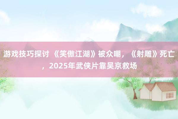 游戏技巧探讨 《笑傲江湖》被众嘲，《射雕》死亡，2025年武侠片靠吴京救场