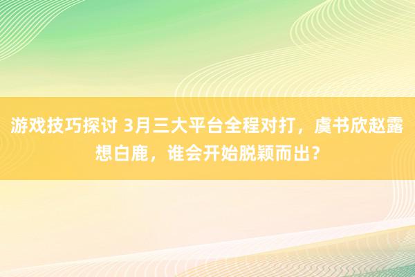 游戏技巧探讨 3月三大平台全程对打，虞书欣赵露想白鹿，谁会开始脱颖而出？