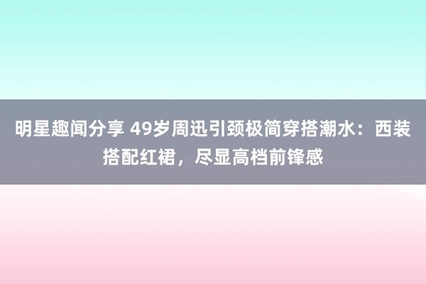 明星趣闻分享 49岁周迅引颈极简穿搭潮水：西装搭配红裙，尽显高档前锋感