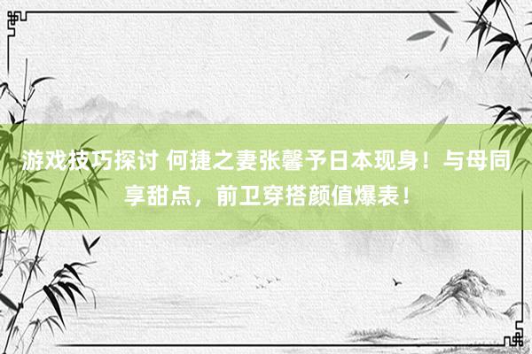 游戏技巧探讨 何捷之妻张馨予日本现身！与母同享甜点，前卫穿搭颜值爆表！