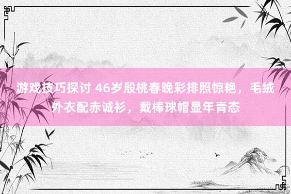 游戏技巧探讨 46岁殷桃春晚彩排照惊艳，毛绒外衣配赤诚衫，戴棒球帽显年青态