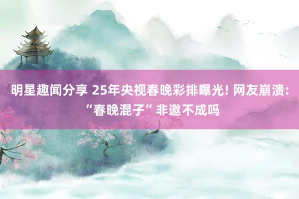 明星趣闻分享 25年央视春晚彩排曝光! 网友崩溃: “春晚混子”非邀不成吗