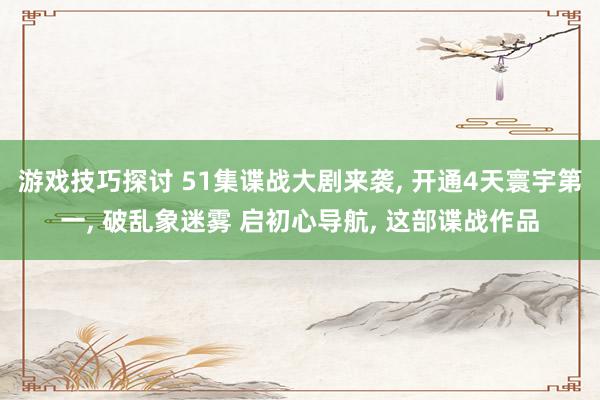 游戏技巧探讨 51集谍战大剧来袭, 开通4天寰宇第一, 破乱象迷雾 启初心导航, 这部谍战作品