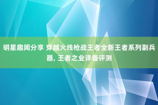 明星趣闻分享 穿越火线枪战王者全新王者系列副兵器, 王者之业详备评测