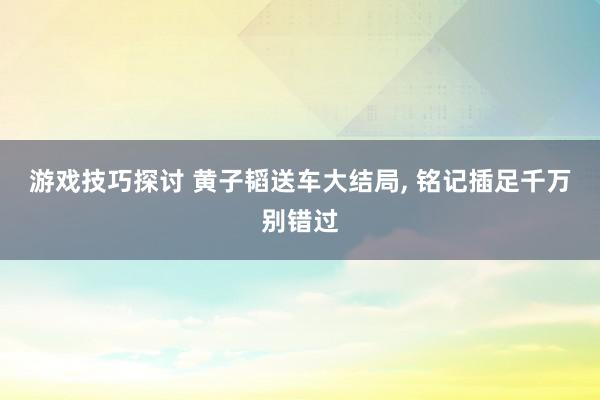 游戏技巧探讨 黄子韬送车大结局, 铭记插足千万别错过