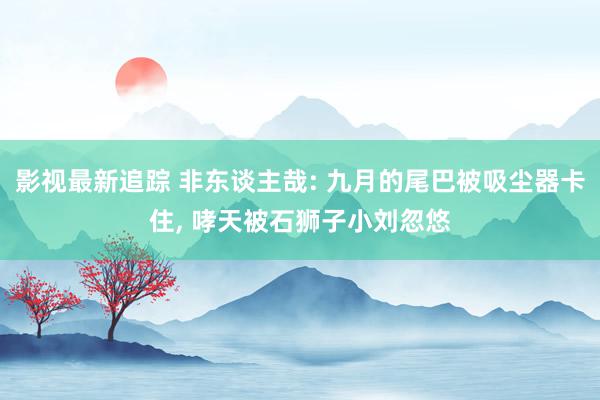 影视最新追踪 非东谈主哉: 九月的尾巴被吸尘器卡住, 哮天被石狮子小刘忽悠