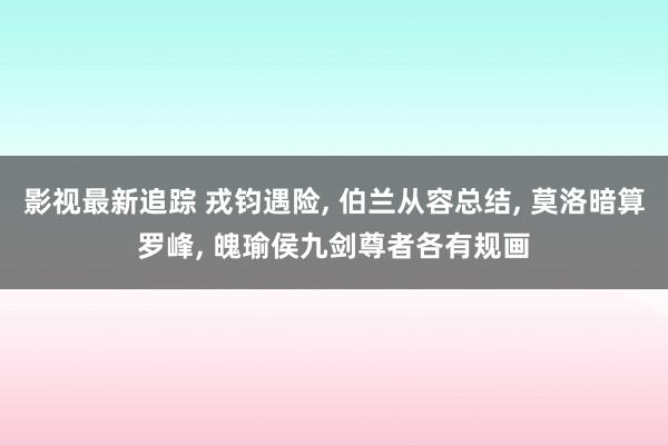 影视最新追踪 戎钧遇险, 伯兰从容总结, 莫洛暗算罗峰, 魄瑜侯九剑尊者各有规画