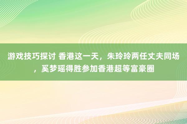 游戏技巧探讨 香港这一天，朱玲玲两任丈夫同场，奚梦瑶得胜参加香港超等富豪圈