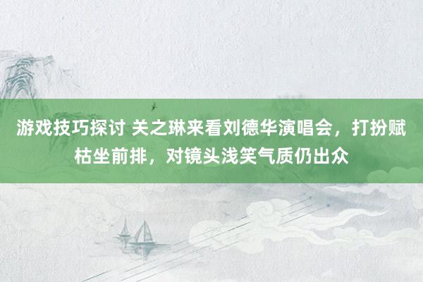 游戏技巧探讨 关之琳来看刘德华演唱会，打扮赋枯坐前排，对镜头浅笑气质仍出众