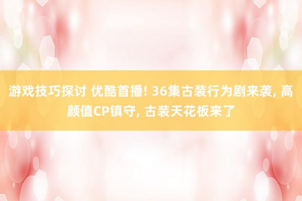 游戏技巧探讨 优酷首播! 36集古装行为剧来袭, 高颜值CP镇守, 古装天花板来了