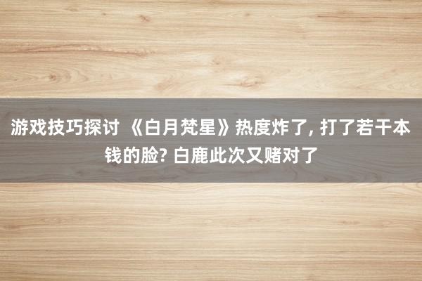 游戏技巧探讨 《白月梵星》热度炸了, 打了若干本钱的脸? 白鹿此次又赌对了