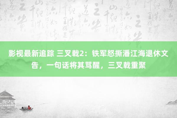 影视最新追踪 三叉戟2：铁军怒撕潘江海退休文告，一句话将其骂醒，三叉戟重聚