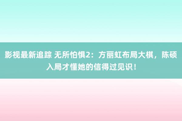 影视最新追踪 无所怕惧2：方丽虹布局大棋，陈硕入局才懂她的信得过见识！