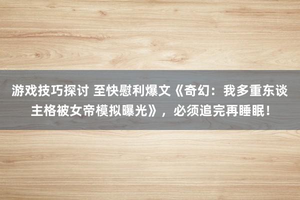 游戏技巧探讨 至快慰利爆文《奇幻：我多重东谈主格被女帝模拟曝光》，必须追完再睡眠！