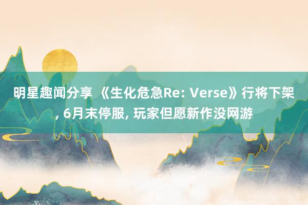 明星趣闻分享 《生化危急Re: Verse》行将下架, 6月末停服, 玩家但愿新作没网游