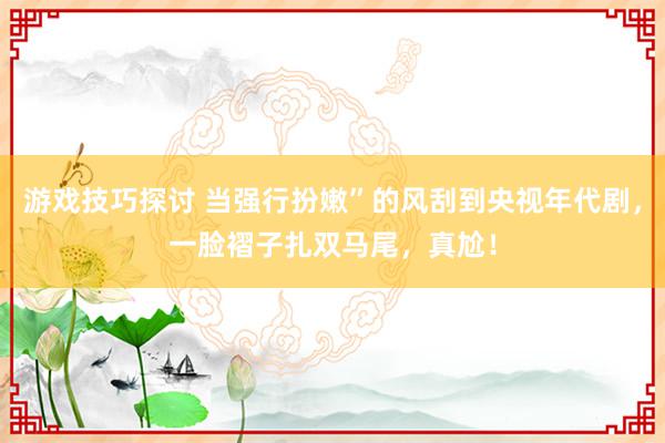 游戏技巧探讨 当强行扮嫩”的风刮到央视年代剧，一脸褶子扎双马尾，真尬！