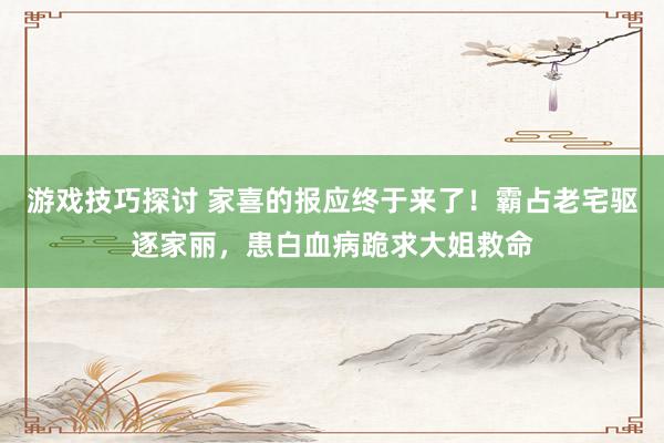 游戏技巧探讨 家喜的报应终于来了！霸占老宅驱逐家丽，患白血病跪求大姐救命