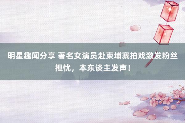 明星趣闻分享 著名女演员赴柬埔寨拍戏激发粉丝担忧，本东谈主发声！