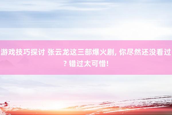 游戏技巧探讨 张云龙这三部爆火剧, 你尽然还没看过? 错过太可惜!