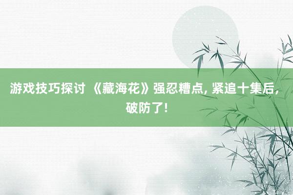 游戏技巧探讨 《藏海花》强忍糟点, 紧追十集后, 破防了!