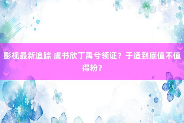 影视最新追踪 虞书欣丁禹兮领证？于适到底值不值得粉？