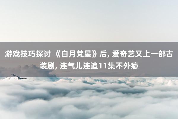 游戏技巧探讨 《白月梵星》后, 爱奇艺又上一部古装剧, 连气儿连追11集不外瘾