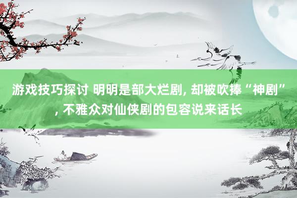 游戏技巧探讨 明明是部大烂剧, 却被吹捧“神剧”, 不雅众对仙侠剧的包容说来话长