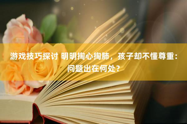 游戏技巧探讨 明明掏心掏肺，孩子却不懂尊重：问题出在何处？