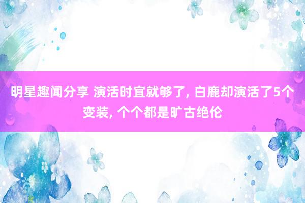 明星趣闻分享 演活时宜就够了, 白鹿却演活了5个变装, 个个都是旷古绝伦