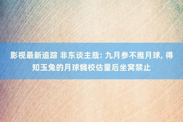 影视最新追踪 非东谈主哉: 九月参不雅月球, 得知玉兔的月球雠校估量后坐窝禁止