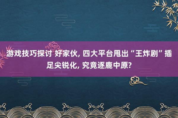 游戏技巧探讨 好家伙, 四大平台甩出“王炸剧”插足尖锐化, 究竟逐鹿中原?