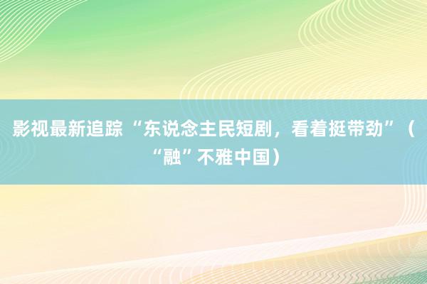 影视最新追踪 “东说念主民短剧，看着挺带劲”（“融”不雅中国）