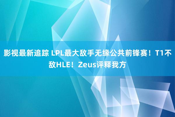 影视最新追踪 LPL最大敌手无缘公共前锋赛！T1不敌HLE！Zeus评释我方