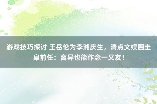 游戏技巧探讨 王岳伦为李湘庆生，清点文娱圈圭臬前任：离异也能作念一又友！