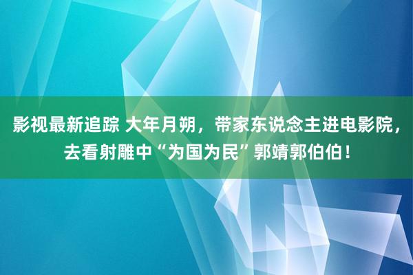 影视最新追踪 大年月朔，带家东说念主进电影院，去看射雕中“为国为民”郭靖郭伯伯！