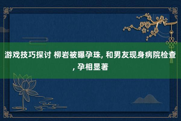 游戏技巧探讨 柳岩被曝孕珠, 和男友现身病院检查, 孕相显著