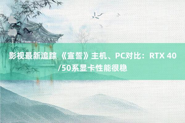 影视最新追踪 《宣誓》主机、PC对比：RTX 40/50系显卡性能很稳