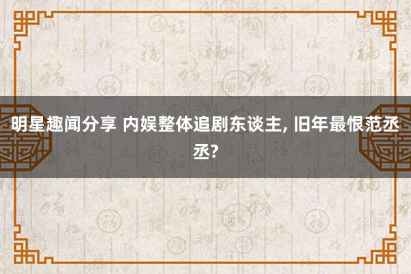 明星趣闻分享 内娱整体追剧东谈主, 旧年最恨范丞丞?