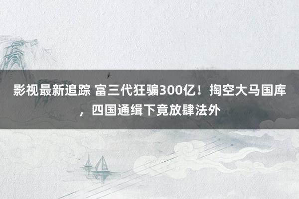 影视最新追踪 富三代狂骗300亿！掏空大马国库，四国通缉下竟放肆法外