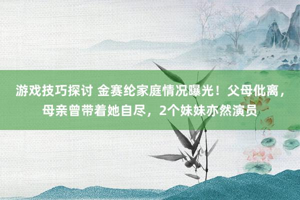 游戏技巧探讨 金赛纶家庭情况曝光！父母仳离，母亲曾带着她自尽，2个妹妹亦然演员