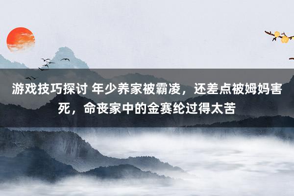 游戏技巧探讨 年少养家被霸凌，还差点被姆妈害死，命丧家中的金赛纶过得太苦