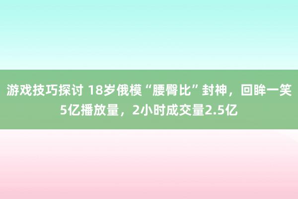 游戏技巧探讨 18岁俄模“腰臀比”封神，回眸一笑5亿播放量，2小时成交量2.5亿