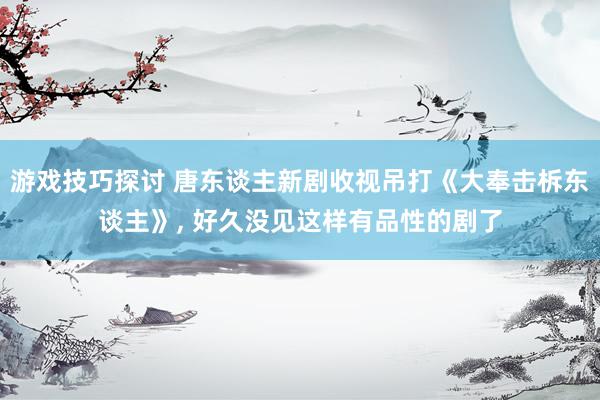 游戏技巧探讨 唐东谈主新剧收视吊打《大奉击柝东谈主》, 好久没见这样有品性的剧了