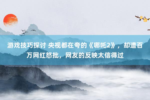 游戏技巧探讨 央视都在夸的《哪吒2》，却遭百万网红怒批，网友的反映太信得过