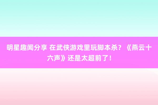 明星趣闻分享 在武侠游戏里玩脚本杀？《燕云十六声》还是太超前了！