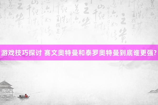 游戏技巧探讨 赛文奥特曼和泰罗奥特曼到底谁更强?