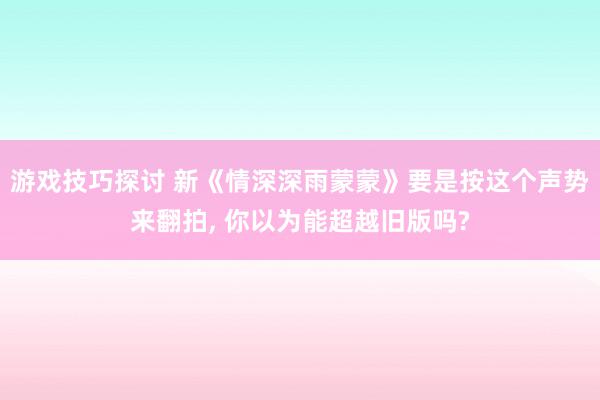 游戏技巧探讨 新《情深深雨蒙蒙》要是按这个声势来翻拍, 你以为能超越旧版吗?