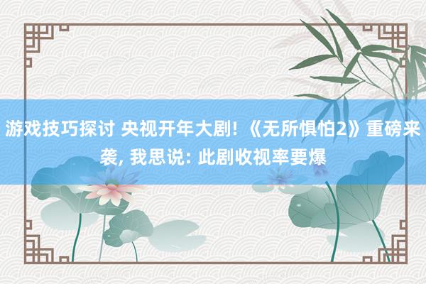 游戏技巧探讨 央视开年大剧! 《无所惧怕2》重磅来袭, 我思说: 此剧收视率要爆