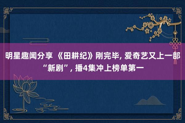 明星趣闻分享 《田耕纪》刚完毕, 爱奇艺又上一部“新剧”, 播4集冲上榜单第一